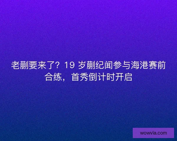 老蒯要来了？19 岁蒯纪闻参与海港赛前合练，首秀倒计时开启