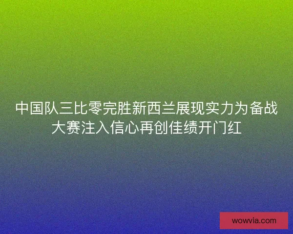 中国队三比零完胜新西兰展现实力为备战大赛注入信心再创佳绩开门红
