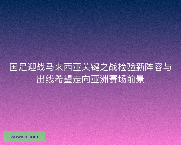 国足迎战马来西亚关键之战检验新阵容与出线希望走向亚洲赛场前景