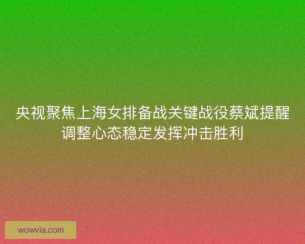 央视聚焦上海女排备战关键战役蔡斌提醒调整心态稳定发挥冲击胜利