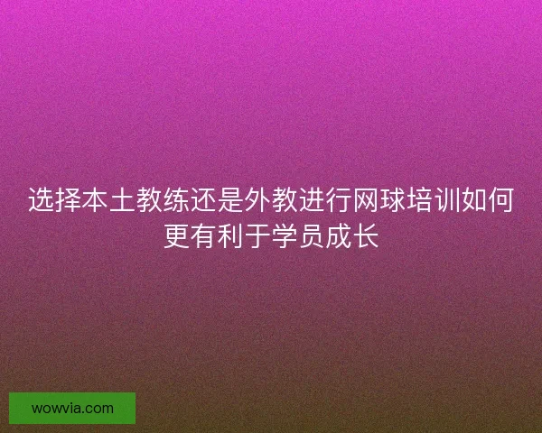 选择本土教练还是外教进行网球培训如何更有利于学员成长