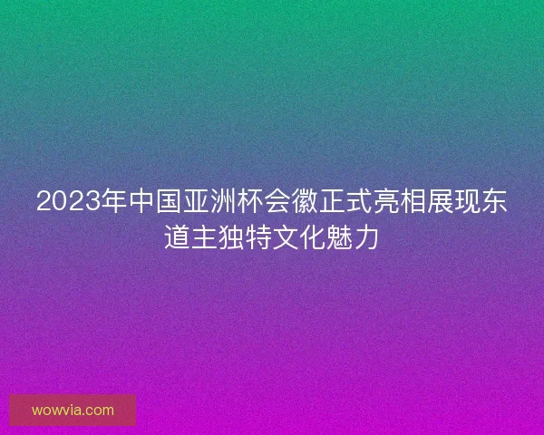 2023年中国亚洲杯会徽正式亮相展现东道主独特文化魅力