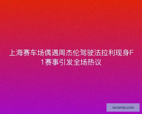 上海赛车场偶遇周杰伦驾驶法拉利现身F1赛事引发全场热议
