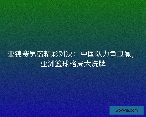 亚锦赛男篮精彩对决：中国队力争卫冕，亚洲篮球格局大洗牌